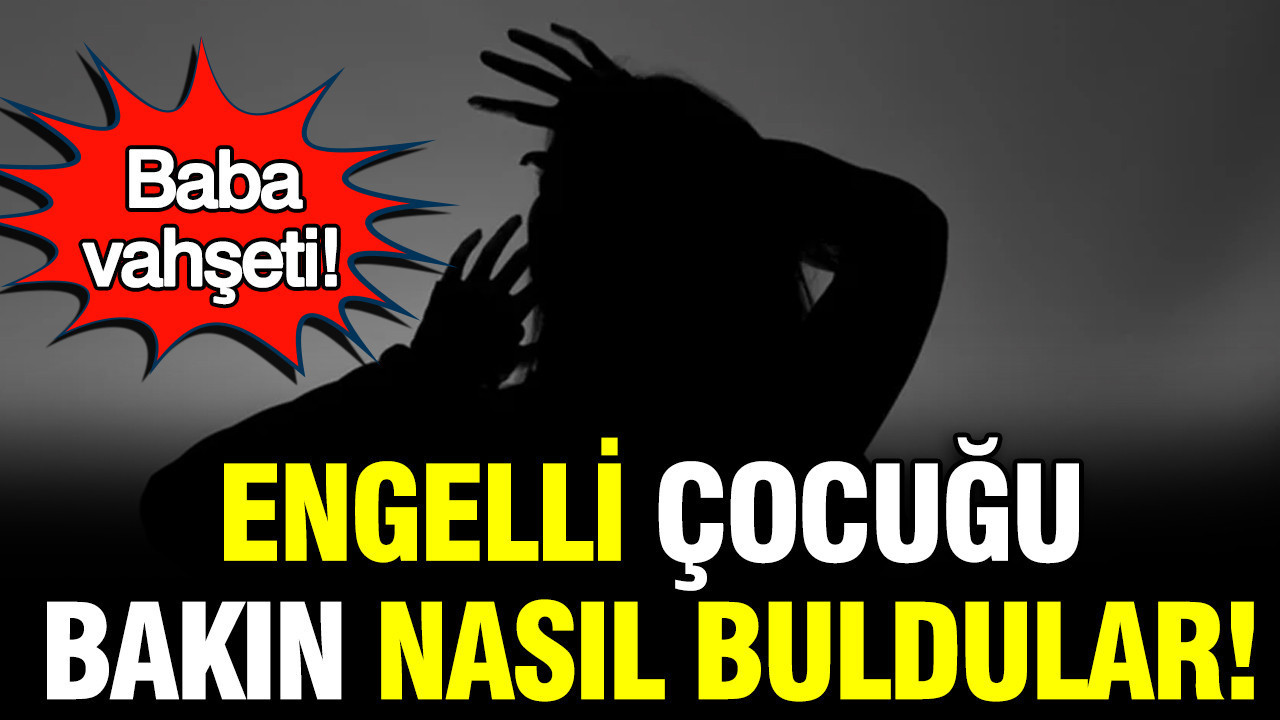 Baba vahşeti: Engelli çocuğu bakın nasıl buldular